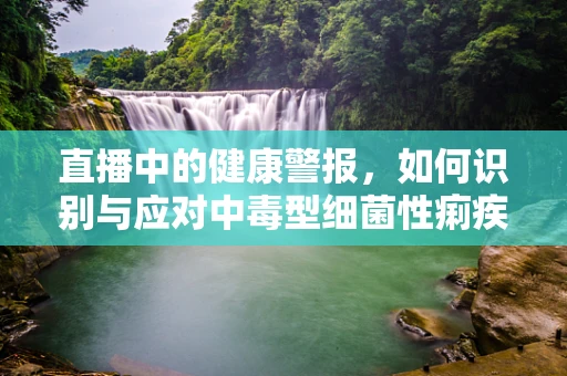 直播中的健康警报，如何识别与应对中毒型细菌性痢疾？