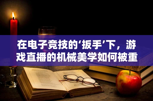 在电子竞技的‘扳手’下，游戏直播的机械美学如何被重塑？