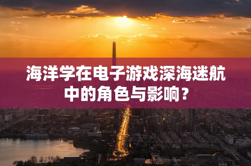 海洋学在电子游戏深海迷航中的角色与影响？