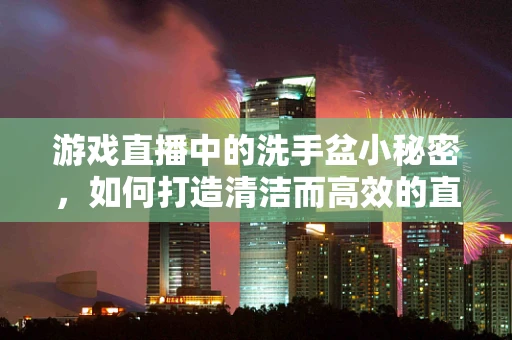 游戏直播中的洗手盆小秘密，如何打造清洁而高效的直播环境？