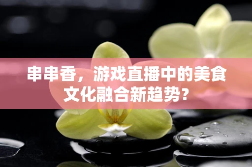 串串香，游戏直播中的美食文化融合新趋势？