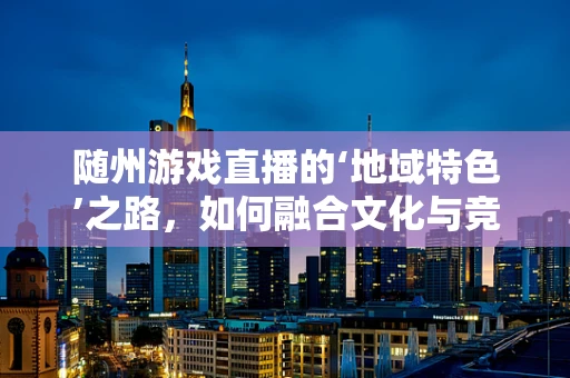 随州游戏直播的‘地域特色’之路，如何融合文化与竞技？