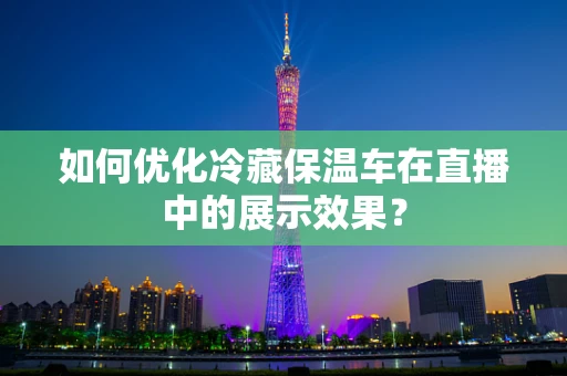 如何优化冷藏保温车在直播中的展示效果？