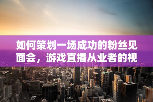 如何策划一场成功的粉丝见面会，游戏直播从业者的视角