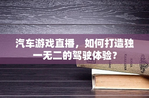 汽车游戏直播，如何打造独一无二的驾驶体验？
