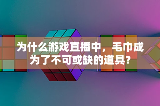 为什么游戏直播中，毛巾成为了不可或缺的道具？