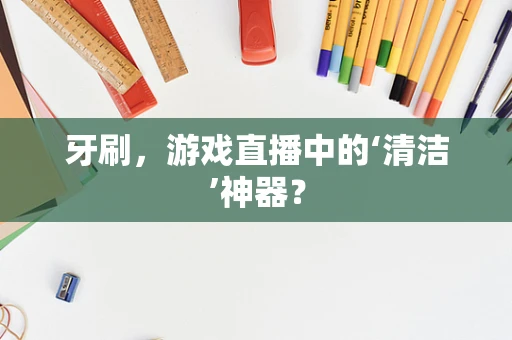 牙刷，游戏直播中的‘清洁’神器？