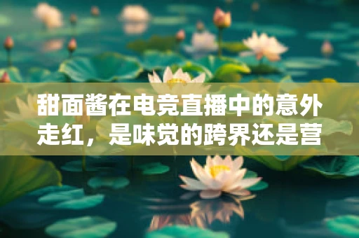 甜面酱在电竞直播中的意外走红，是味觉的跨界还是营销的新宠？