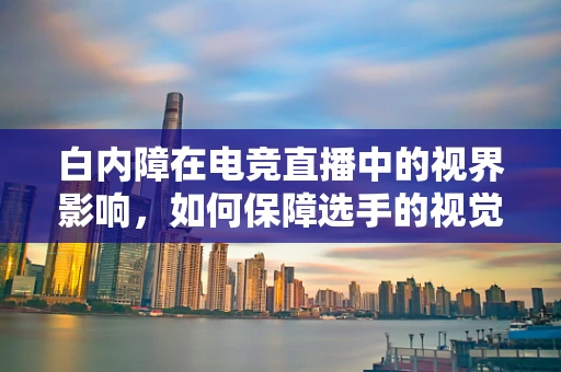 白内障在电竞直播中的视界影响，如何保障选手的视觉健康？