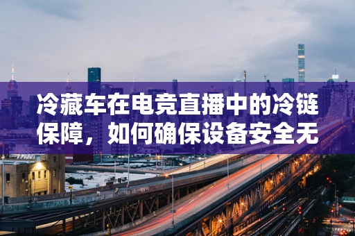 冷藏车在电竞直播中的冷链保障，如何确保设备安全无虞？