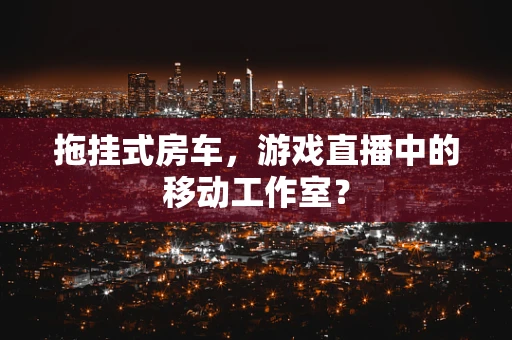 拖挂式房车，游戏直播中的移动工作室？