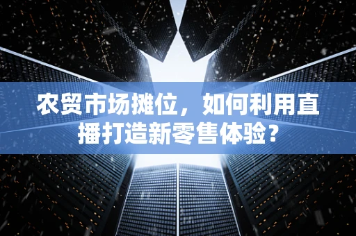 农贸市场摊位，如何利用直播打造新零售体验？