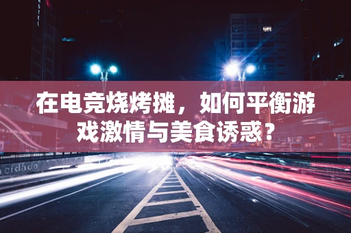 在电竞烧烤摊，如何平衡游戏激情与美食诱惑？