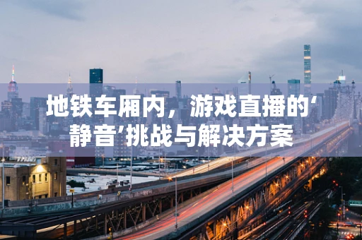 地铁车厢内，游戏直播的‘静音’挑战与解决方案