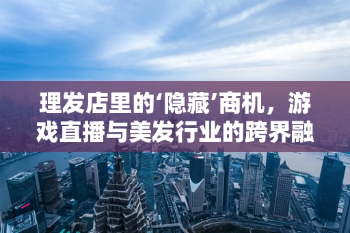 理发店里的‘隐藏’商机，游戏直播与美发行业的跨界融合