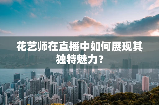 花艺师在直播中如何展现其独特魅力？