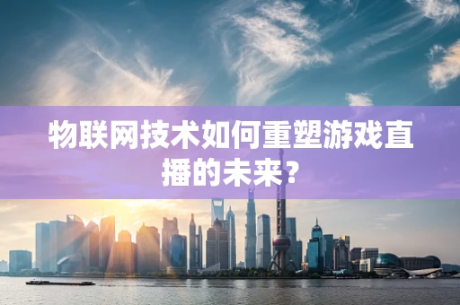 物联网技术如何重塑游戏直播的未来？