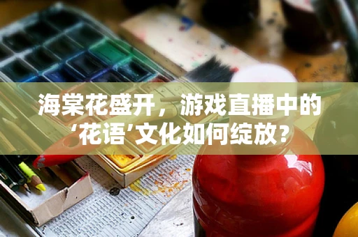 海棠花盛开，游戏直播中的‘花语’文化如何绽放？