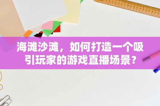 海滩沙滩，如何打造一个吸引玩家的游戏直播场景？