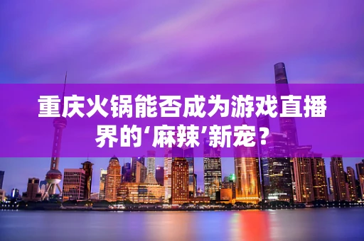 重庆火锅能否成为游戏直播界的‘麻辣’新宠？