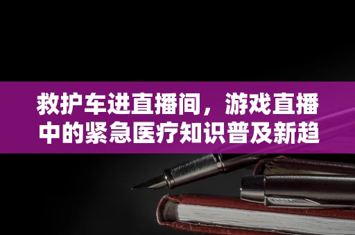 救护车进直播间，游戏直播中的紧急医疗知识普及新趋势？