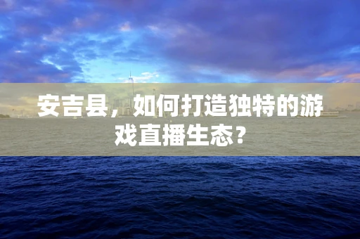 安吉县，如何打造独特的游戏直播生态？