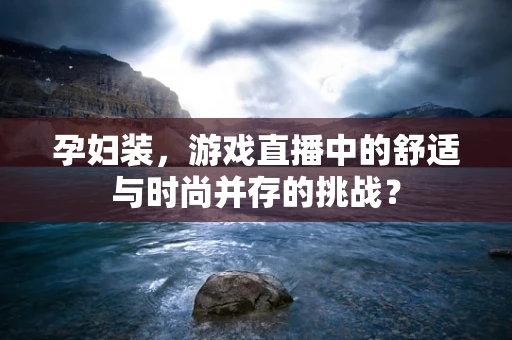 孕妇装，游戏直播中的舒适与时尚并存的挑战？