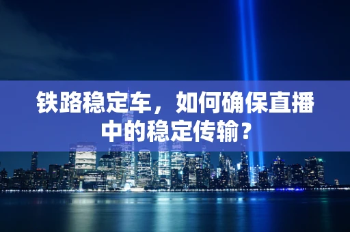 铁路稳定车，如何确保直播中的稳定传输？