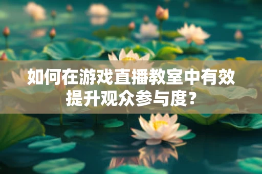 如何在游戏直播教室中有效提升观众参与度？