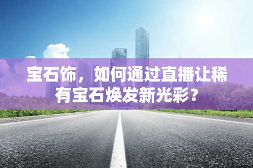 宝石饰，如何通过直播让稀有宝石焕发新光彩？