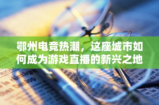 鄂州电竞热潮，这座城市如何成为游戏直播的新兴之地？