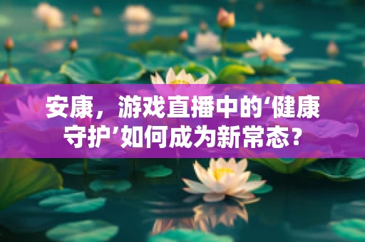 安康，游戏直播中的‘健康守护’如何成为新常态？