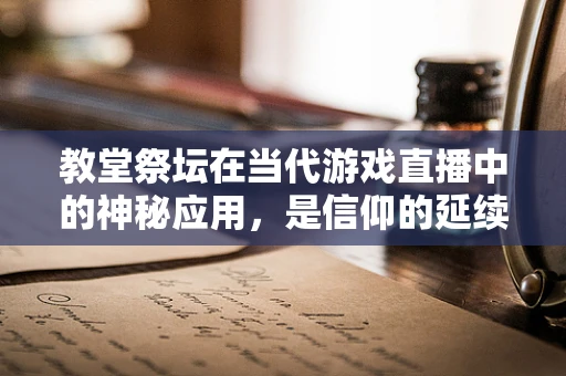 教堂祭坛在当代游戏直播中的神秘应用，是信仰的延续，还是创意的碰撞？