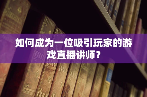 如何成为一位吸引玩家的游戏直播讲师？