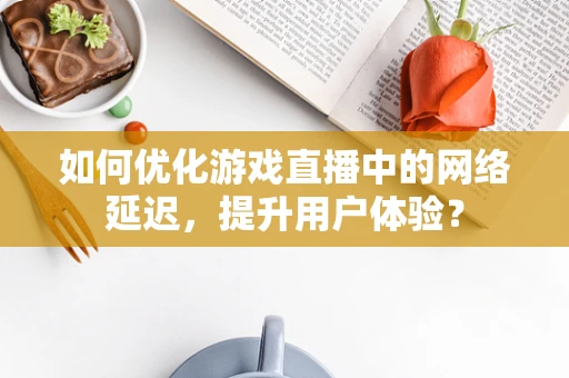 如何优化游戏直播中的网络延迟，提升用户体验？