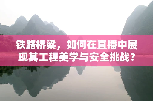 铁路桥梁，如何在直播中展现其工程美学与安全挑战？