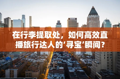 在行李提取处，如何高效直播旅行达人的‘寻宝’瞬间？