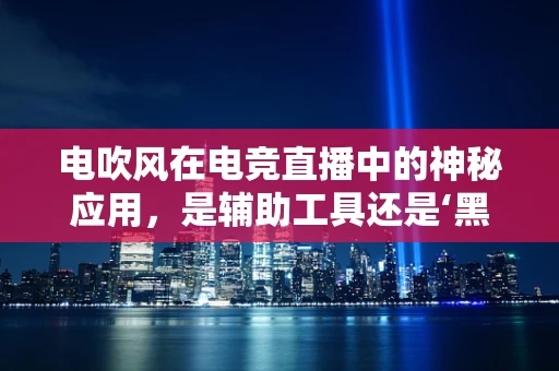 电吹风在电竞直播中的神秘应用，是辅助工具还是‘黑科技’？