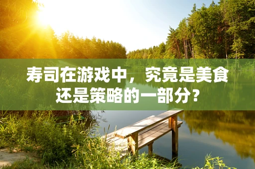 寿司在游戏中，究竟是美食还是策略的一部分？