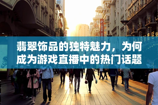 翡翠饰品的独特魅力，为何成为游戏直播中的热门话题？