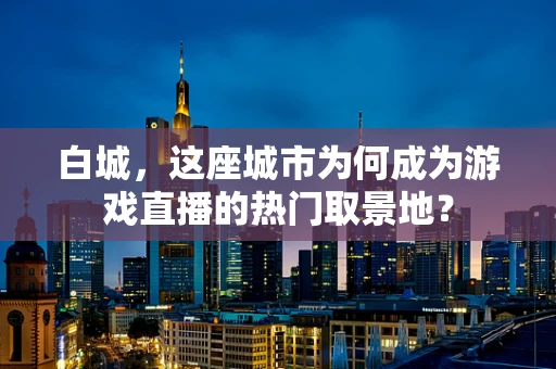 白城，这座城市为何成为游戏直播的热门取景地？