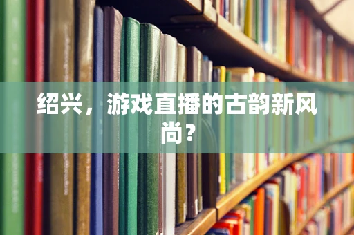 绍兴，游戏直播的古韵新风尚？