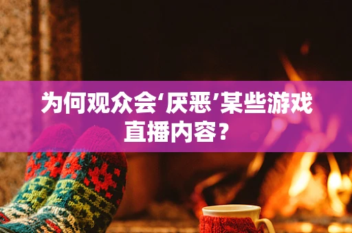 为何观众会‘厌恶’某些游戏直播内容？