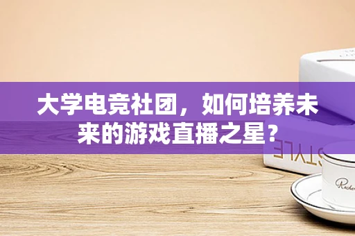 大学电竞社团，如何培养未来的游戏直播之星？