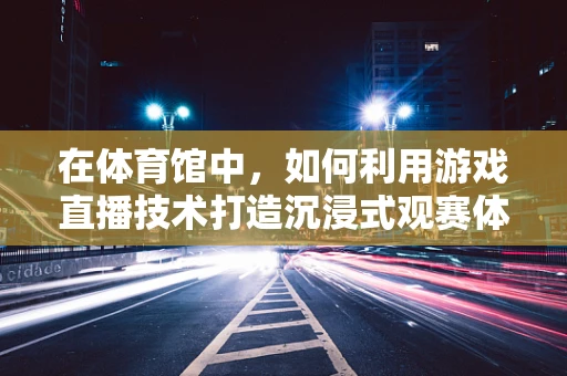 在体育馆中，如何利用游戏直播技术打造沉浸式观赛体验？