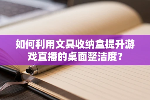 如何利用文具收纳盒提升游戏直播的桌面整洁度？