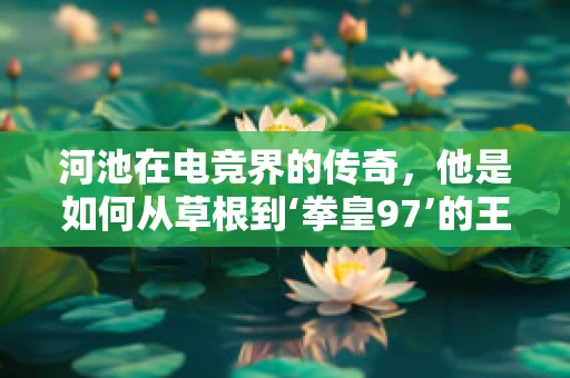 河池在电竞界的传奇，他是如何从草根到‘拳皇97’的王者？