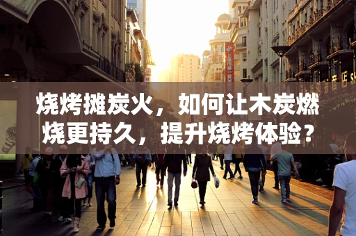 烧烤摊炭火，如何让木炭燃烧更持久，提升烧烤体验？