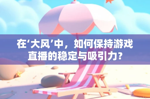 在‘大风’中，如何保持游戏直播的稳定与吸引力？