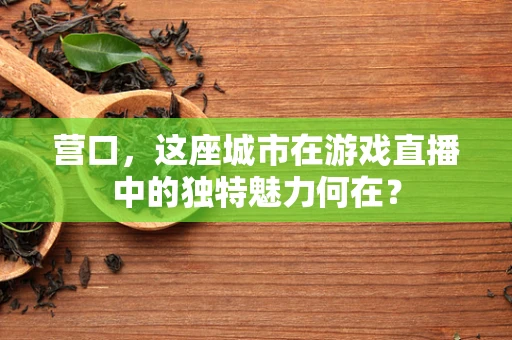 营口，这座城市在游戏直播中的独特魅力何在？